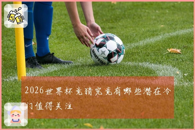 2026世界杯竞猜究竟有哪些潜在冷门值得关注